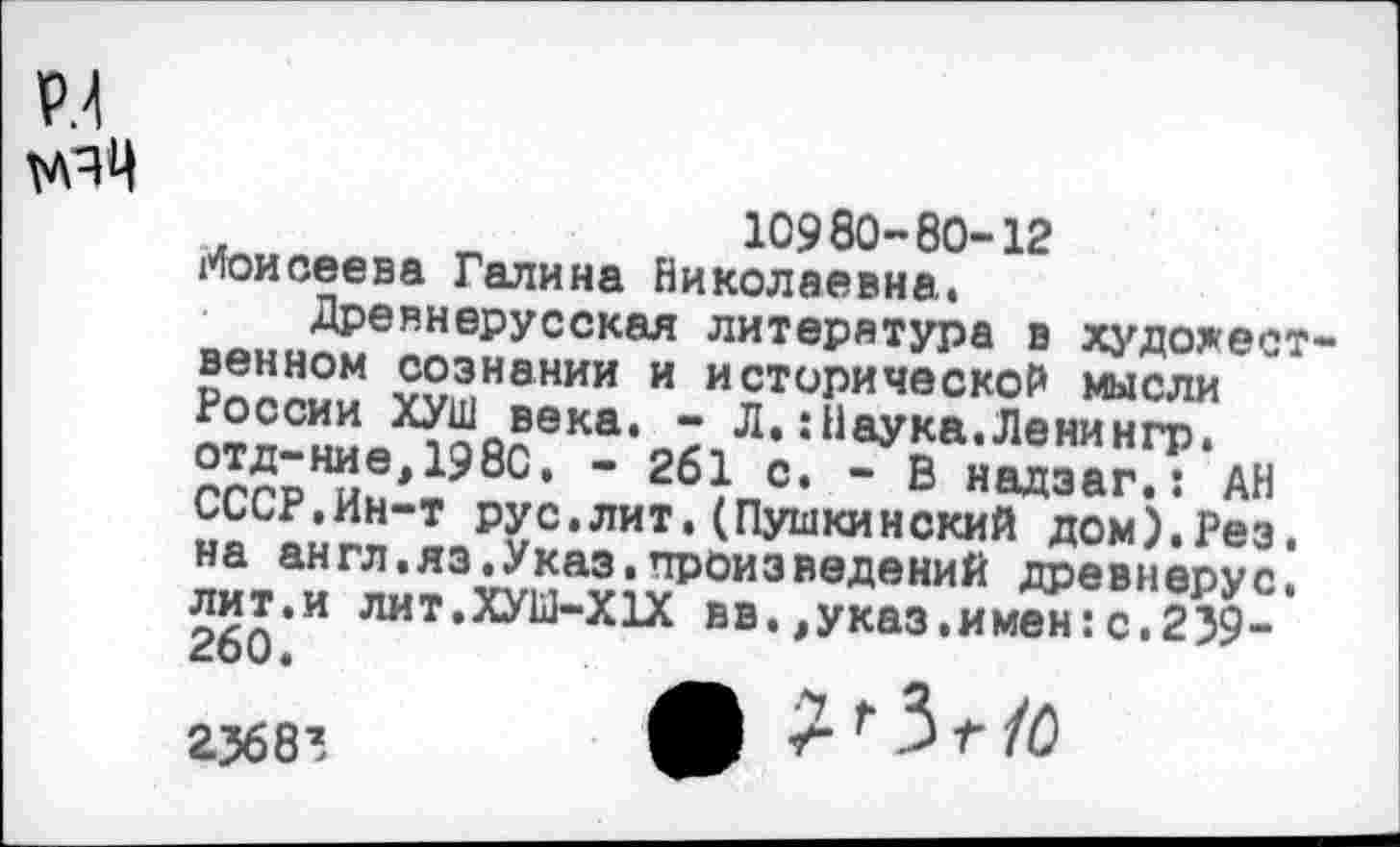 ﻿Р.1 мяц
. „	„	10980-80-12
Моисеева Галина Николаевна. о«.,.,Древнерусская литература в художест-рплпыы ?5?>нании и исторической мысли отд-вдеХ198свКа‘Л' ‘ 11аУ£а-Лвнингр-гггрИии • 8с‘ “ 2бкс‘ ” в надзаг.: АН СССР.Ин-т рус.лит.(Пушкинский дом).Рез. на англ.яз.Указ.произведений древнерус. лит,и ЛИТ.ХУШ-Х1Х вв.,указ.имен:с.239-
23683	Г 3 Г 10